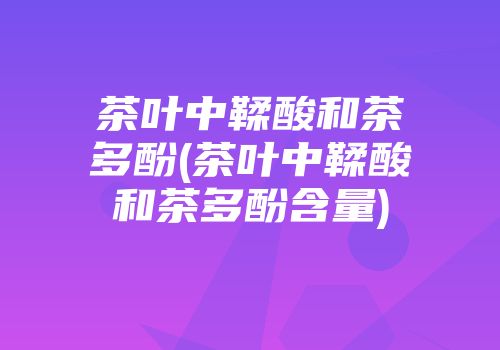 茶叶中鞣酸和茶多酚(茶叶中鞣酸和茶多酚含量)