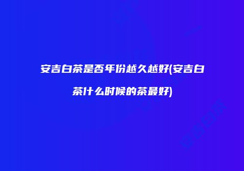 安吉白茶是否年份越久越好(安吉白茶什么时候的茶最好)