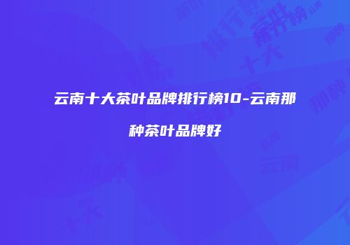 云南十大茶叶品牌排行榜10-云南那种茶叶品牌好