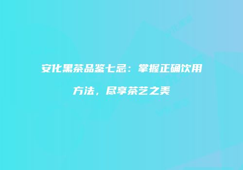 安化黑茶品鉴七忌：掌握正确饮用方法，尽享茶艺之美