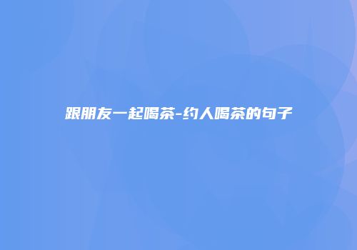 跟朋友一起喝茶-约人喝茶的句子