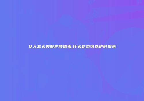 女人怎么养肝护肝排毒,什么花茶可以护肝排毒