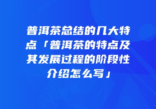 普洱茶总结的几大特点「普洱茶的特点及其发展过程的阶段性介绍怎么写」