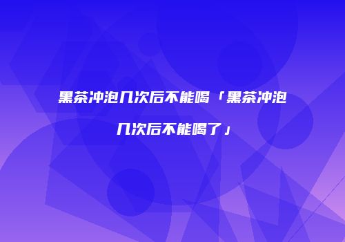 黑茶冲泡几次后不能喝「黑茶冲泡几次后不能喝了」