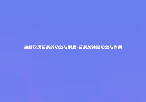 冰糖玫瑰花茶的功效与禁忌-花茶加冰糖功效与作用