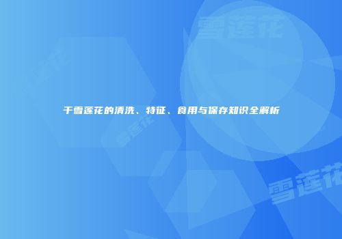 干雪莲花的清洗、特征、食用与保存知识全解析