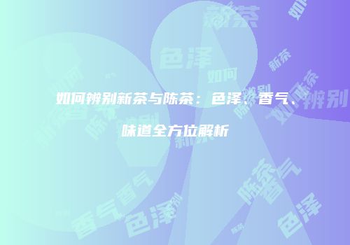 如何辨别新茶与陈茶：色泽、香气、味道全方位解析