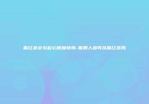 喝红茶会引起心跳加快吗-服用人参可以喝红茶吗