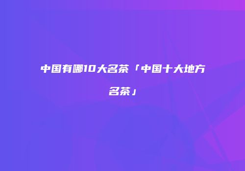 中国有哪10大名茶「中国十大地方名茶」