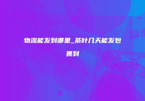 物流能发到哪里_茶叶几天能发包裹到