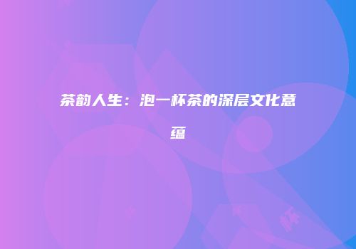 茶韵人生：泡一杯茶的深层文化意蕴