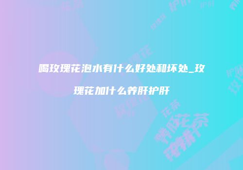 喝玫瑰花泡水有什么好处和坏处_玫瑰花加什么养肝护肝