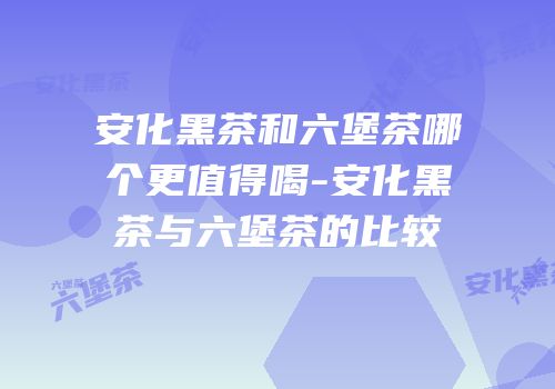 安化黑茶和六堡茶哪个更值得喝-安化黑茶与六堡茶的比较