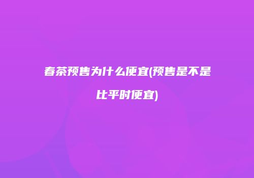 春茶预售为什么便宜(预售是不是比平时便宜)