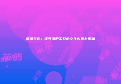 清明茶韵：探寻清明采茶的文化内涵与奥秘