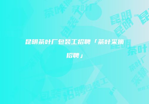 昆明茶叶厂包装工招聘「茶叶采摘招聘」