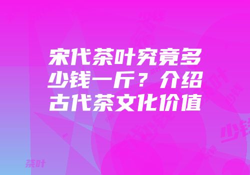 宋代茶叶究竟多少钱一斤？介绍古代茶文化价值
