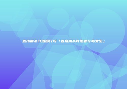 直接用茶叶泡脚行吗「直接用茶叶泡脚行吗女生」