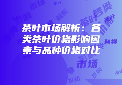 茶叶市场解析：各类茶叶价格影响因素与品种价格对比