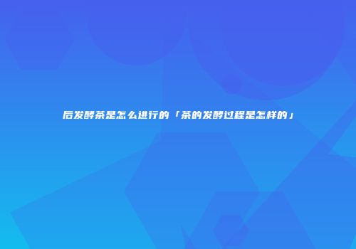 后发酵茶是怎么进行的「茶的发酵过程是怎样的」