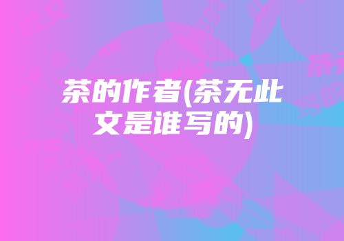 茶的作者(茶无此文是谁写的)