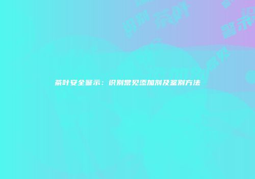 茶叶安全警示：识别常见添加剂及鉴别方法