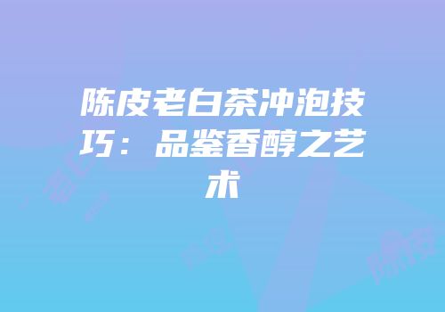 陈皮老白茶冲泡技巧：品鉴香醇之艺术