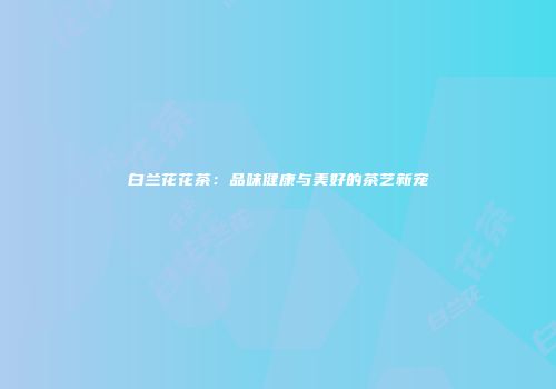 白兰花花茶：品味健康与美好的茶艺新宠