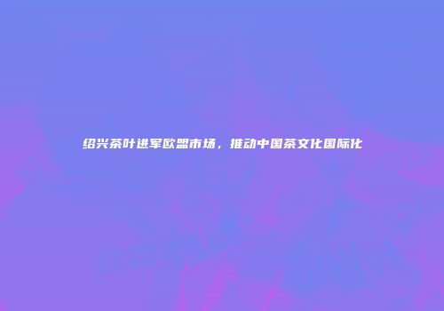 绍兴茶叶进军欧盟市场，推动中国茶文化国际化