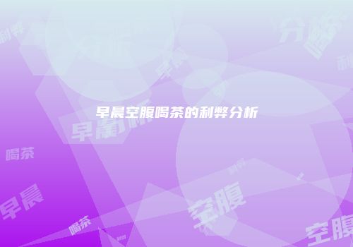 早晨空腹喝茶的利弊分析