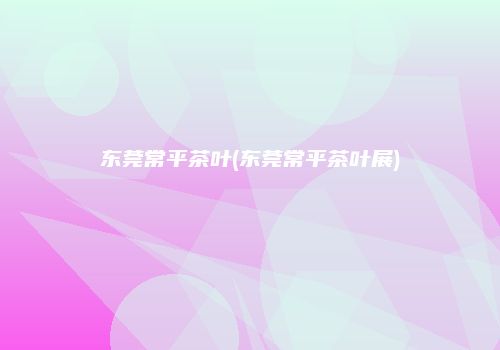 东莞常平茶叶(东莞常平茶叶展)