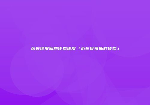 茶在俄罗斯的传播速度「茶在俄罗斯的传播」