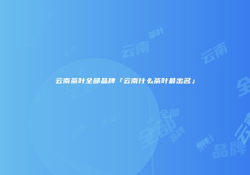 云南茶叶全部品牌「云南什么茶叶最出名」