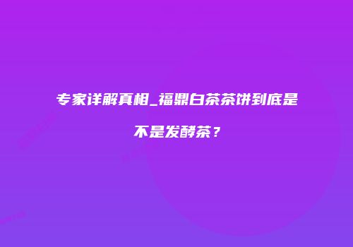 专家详解真相_福鼎白茶茶饼到底是不是发酵茶？