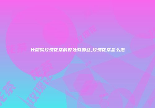 长期喝玫瑰花茶的好处有哪些,玫瑰花茶怎么泡