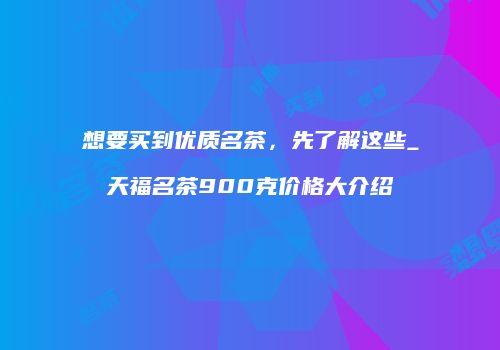 想要买到优质名茶，先了解这些_天福名茶900克价格大介绍