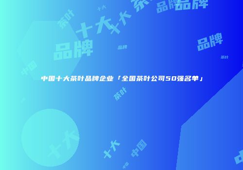 中国十大茶叶品牌企业「全国茶叶公司50强名单」
