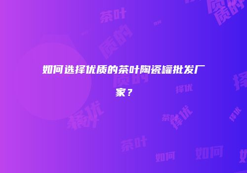 如何选择优质的茶叶陶瓷罐批发厂家？
