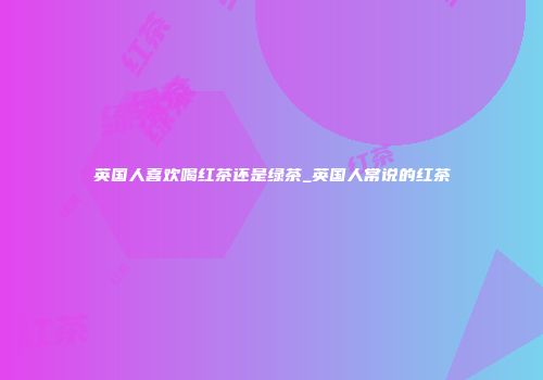 英国人喜欢喝红茶还是绿茶_英国人常说的红茶