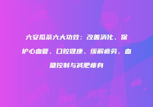 六安瓜茶六大功效：改善消化、保护心血管、口腔健康、缓解疲劳、血糖控制与减肥瘦身