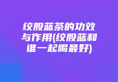 绞股蓝茶的功效与作用(绞股蓝和谁一起喝最好)