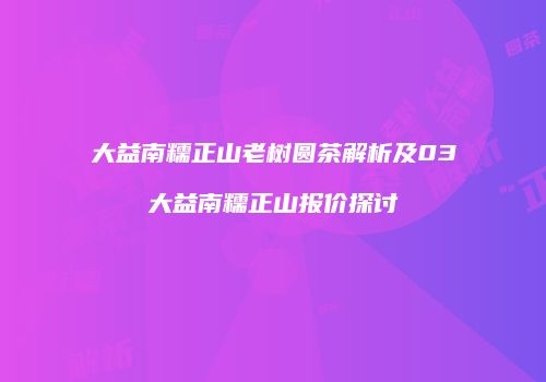 大益南糯正山老树圆茶解析及03大益南糯正山报价探讨