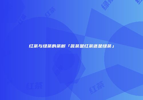 红茶与绿茶的茶树「茗茶是红茶还是绿茶」