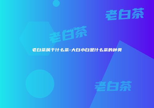 老白茶属于什么茶-大白小白是什么茶的种类