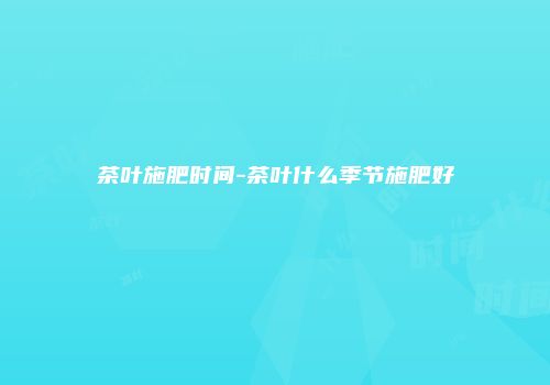 茶叶施肥时间-茶叶什么季节施肥好
