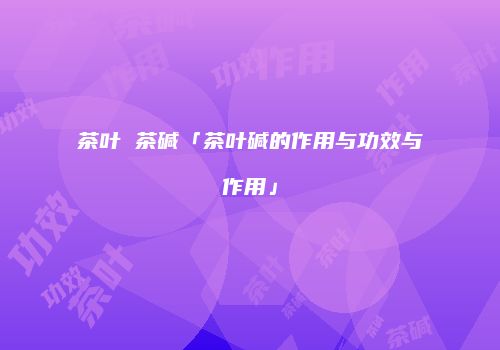茶叶 茶碱「茶叶碱的作用与功效与作用」