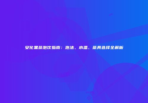 安化黑茶泡饮指南：泡法、水温、茶具选择全解析