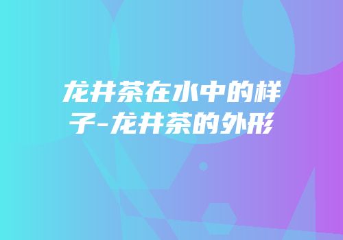 龙井茶在水中的样子-龙井茶的外形