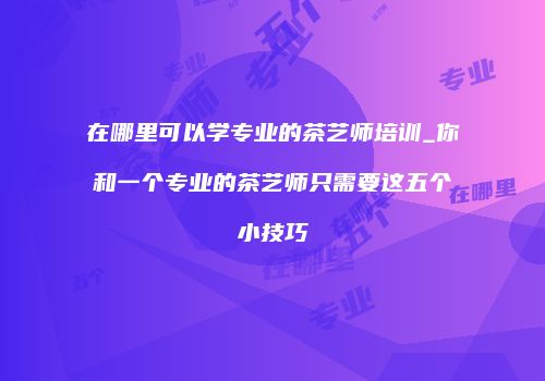 在哪里可以学专业的茶艺师培训_你和一个专业的茶艺师只需要这五个小技巧
