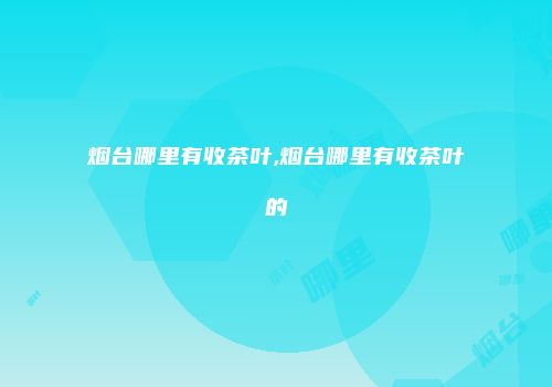 烟台哪里有收茶叶,烟台哪里有收茶叶的